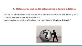 Una de las alternativas es el cálculo de la cantidad de cuadras del barrio y de la
cantidad de cámaras que debemos utilizar.
La estrategia matemática utilizada en este ejemplo es la “Regla de 3 Simple”
 