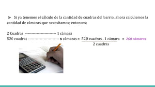 b- Si ya tenemos el cálculo de la cantidad de cuadras del barrio, ahora calculemos la
cantidad de cámaras que necesitamos; entonces:
2 Cuadras ------------------------ 1 cámara
520 cuadras ------------------------ x cámaras = 520 cuadras . 1 cámara = 260 cámaras
2 cuadras
 
