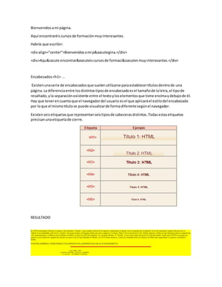 Bienvenidosami página.
Aquí encontraréiscursosde formaciónmuyinteresantes.
Habría que escribir:
<divalign="center">Bienvenidosami p&aacutegina.</div>
<div>Aqu&iacute encontrar&eacuteiscursosde formaci&oacutenmuyinteresantes.</div>
Encabezados<h1> ...
Existenunaserie de encabezadosque suelenutilizarse paraestablecertítulosdentrode una
página.La diferenciaentre losdistintostiposde encabezadoesel tamañode laletra,el tipode
resaltado,yla separaciónexistente entre el textoyloselementosque tiene encimaydebajode él.
Hay que tenerencuanta que el navegadordel usuario esel que aplicaráel estilodel encabezado
por loque el mismotítulose puede visualizarde formadiferentesegúnel navegador.
Existenseisetiquetasque representanseistiposde cabecerasdistintas.Todasestasetiquetas
precisanunaetiquetade cierre.
RESULTADO
 