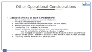 15
Other Operational Considerations
• Additional Internal IT Team Considerations:
• Gain expertize from a managed services collaboration
• Proactive notifications to IT teams
• Performance measurements can positively impact decision making
• Revenue generating activities can get more attention
• “Low hanging Fruit” tasks can be offshored
• Network and device security is stronger with more resources in place
• …and the sophistication of attacks are tougher everyday
• …and managed services stays abreast on the latest security technologies and trends
• Services can be cyclical… and can be organized to only impact IT teams if action is needed
• Consulting anytime, anywhere – fix issues yourself!
 