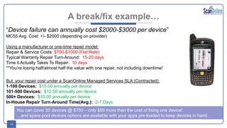 16
A break/fix example…
“Device failure can annually cost $2000-$3000 per device”
MC55 Avg. Cost: +/- $2000 (depending on provider)
Using a manufacturer or one-time repair model:
Repair & Service Costs: $700-$1000 (Flat Rate)
Typical Warranty Repair Turn-Around: 15-20 days
Time it Actually Takes To Repair: 10 days
**You’re losing half/almost half the value with one repair, not including downtime!
But, your repair cost under a ScanOnline Managed Services SLA (Contracted):
1-100 Devices: $15.00 annually per device
101-500 Devices: $12.50 annually per device
500+ Devices: $10.00 annually per device
In-House Repair Turn-Around Time(Avg.): 2-7 Days
You can cover 50 devices @ $750 – only $50 more than the cost of fixing one device!
…and spare pool devices options are available with your apps pre-loaded to keep devices in hand.
 