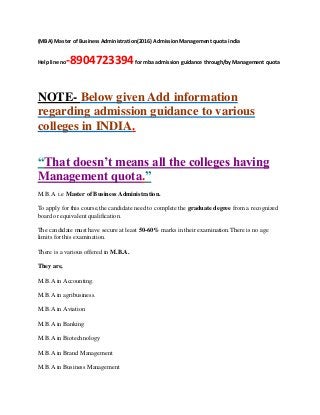 (MBA) Master of Business Administration(2016) Admission Management quota india
Help line no-8904723394for mba admission guidance through/by Management quota
NOTE- Below given Add information
regarding admission guidance to various
colleges in INDIA.
“That doesn’t means all the colleges having
Management quota.”
M.B.A i.e Master of Business Administration.
To apply for this course,the candidate need to complete the graduate degree from a recognized
board or equivalent qualification.
The candidate must have secure at least 50-60% marks in their examination.There is no age
limits for this examination.
There is a various offered in M.B.A.
They are,
M.B.A in Accounting.
M.B.A in agribusiness.
M.B.A in Aviation
M.B.A in Banking
M.B.A in Biotechnology
M.B.A in Brand Management
M.B.A in Business Management
 