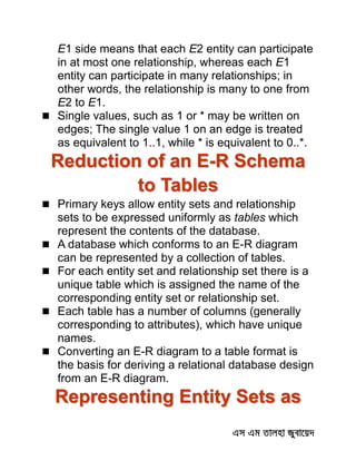 E1 side means that each E2 entity can participate
in at most one relationship, whereas each E1
entity can participate in many relationships; in
other words, the relationship is many to one from
E2 to E1.
 Single values, such as 1 or * may be written on
edges; The single value 1 on an edge is treated
as equivalent to 1..1, while * is equivalent to 0..*.
Reduction of an E-R Schema
to Tables
 Primary keys allow entity sets and relationship
sets to be expressed uniformly as tables which
represent the contents of the database.
 A database which conforms to an E-R diagram
can be represented by a collection of tables.
 For each entity set and relationship set there is a
unique table which is assigned the name of the
corresponding entity set or relationship set.
 Each table has a number of columns (generally
corresponding to attributes), which have unique
names.
 Converting an E-R diagram to a table format is
the basis for deriving a relational database design
from an E-R diagram.
Representing Entity Sets as
 
