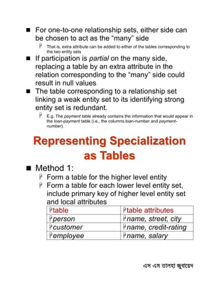  For one-to-one relationship sets, either side can
be chosen to act as the “many” side
 That is, extra attribute can be added to either of the tables corresponding to
the two entity sets
 If participation is partial on the many side,
replacing a table by an extra attribute in the
relation corresponding to the “many” side could
result in null values
 The table corresponding to a relationship set
linking a weak entity set to its identifying strong
entity set is redundant.
 E.g. The payment table already contains the information that would appear in
the loan-payment table (i.e., the columns loan-number and payment-
number).
Representing Specialization
as Tables
 Method 1:
 Form a table for the higher level entity
 Form a table for each lower level entity set,
include primary key of higher level entity set
and local attributes
table table attributes
person name, street, city
customer name, credit-rating
employee name, salary
 