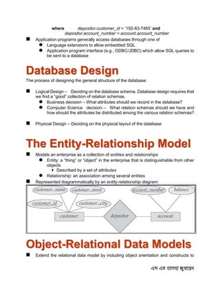 where depositor.customer_id = ‘192-83-7465’ and
depositor.account_number = account.account_number
 Application programs generally access databases through one of
 Language extensions to allow embedded SQL
 Application program interface (e.g., ODBC/JDBC) which allow SQL queries to
be sent to a database
Database Design
The process of designing the general structure of the database:
 Logical Design – Deciding on the database schema. Database design requires that
we find a “good” collection of relation schemas.
 Business decision – What attributes should we record in the database?
 Computer Science decision – What relation schemas should we have and
how should the attributes be distributed among the various relation schemas?
 Physical Design – Deciding on the physical layout of the database
The Entity-Relationship Model
 Models an enterprise as a collection of entities and relationships
 Entity: a “thing” or “object” in the enterprise that is distinguishable from other
objects
 Described by a set of attributes
 Relationship: an association among several entities
 Represented diagrammatically by an entity-relationship diagram:
Object-Relational Data Models
 Extend the relational data model by including object orientation and constructs to
 