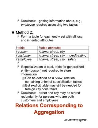  Drawback: getting information about, e.g.,
employee requires accessing two tables
 Method 2:
 Form a table for each entity set with all local
and inherited attributes
table table attributes
person name, street, city
customer name, street, city , credit-rating
employee name, street, city salary

 If specialization is total, table for generalized
entity (person) not required to store
information
 Can be defined as a “view” relation
containing union of specialization tables
 But explicit table may still be needed for
foreign key constraints
 Drawback: street and city may be stored
redundantly for persons who are both
customers and employees
Relations Corresponding to
Aggregation
 