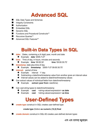 Advanced SQL
 SQL Data Types and Schemas
 Integrity Constraints
 Authorization
 Embedded SQL
 Dynamic SQL
 Functions and Procedural Constructs**
 Recursive Queries**
 Advanced SQL Features**
Built-in Data Types in SQL
 date: Dates, containing a (4 digit) year, month and date
 Example: date ‘2005-7-27’
 time: Time of day, in hours, minutes and seconds.
 Example: time ‘09:00:30’ time ‘09:00:30.75’
 timestamp: date plus time of day
 Example: timestamp ‘2005-7-27 09:00:30.75’
 interval: period of time
 Example: interval ‘1’ day
 Subtracting a date/time/timestamp value from another gives an interval value
 Interval values can be added to date/time/timestamp values
 Can extract values of individual fields from date/time/timestamp
 Example: extract (year from r.starttime)
 Can cast string types to date/time/timestamp
 Example: cast <string-valued-expression> as date
 Example: cast <string-valued-expression> as time
User-Defined Types
 create type construct in SQL creates user-defined type
create type Dollars as numeric (12,2) final
 create domain construct in SQL-92 creates user-defined domain types
 