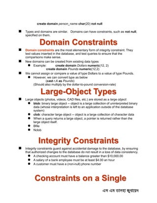 create domain person_name char(20) not null
 Types and domains are similar. Domains can have constraints, such as not null,
specified on them.
Domain Constraints
 Domain constraints are the most elementary form of integrity constraint. They
test values inserted in the database, and test queries to ensure that the
comparisons make sense.
 New domains can be created from existing data types
 Example: create domain Dollars numeric(12, 2)
create domain Pounds numeric(12,2)
 We cannot assign or compare a value of type Dollars to a value of type Pounds.
 However, we can convert type as below
(cast r.A as Pounds)
(Should also multiply by the dollar-to-pound conversion-rate)
Large-Object Types
 Large objects (photos, videos, CAD files, etc.) are stored as a large object:
 blob: binary large object -- object is a large collection of uninterpreted binary
data (whose interpretation is left to an application outside of the database
system)
 clob: character large object -- object is a large collection of character data
 When a query returns a large object, a pointer is returned rather than the
large object itself.
 Bfile
 Nclob
Integrity Constraints
 Integrity constraints guard against accidental damage to the database, by ensuring
that authorized changes to the database do not result in a loss of data consistency.
 A checking account must have a balance greater than $10,000.00
 A salary of a bank employee must be at least $4.00 an hour
 A customer must have a (non-null) phone number
Constraints on a Single
 