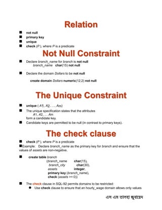 Relation
 not null
 primary key
 unique
 check (P ), where P is a predicate
Not Null Constraint
 Declare branch_name for branch is not null
branch_name char(15) not null
 Declare the domain Dollars to be not null
create domain Dollars numeric(12,2) not null
The Unique Constraint
 unique ( A1, A2, …, Am)
 The unique specification states that the attributes
A1, A2, … Am
form a candidate key.
 Candidate keys are permitted to be null (in contrast to primary keys).
The check clause
 check (P ), where P is a predicate
Example: Declare branch_name as the primary key for branch and ensure that the
values of assets are non-negative.
 create table branch
(branch_name char(15),
branch_city char(30),
assets integer,
primary key (branch_name),
check (assets >= 0))
 The check clause in SQL-92 permits domains to be restricted:
 Use check clause to ensure that an hourly_wage domain allows only values
 