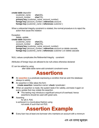 create table depositor
(customer_name char(20),
account_number char(10),
primary key (customer_name, account_number),
foreign key (account_number ) references account,
foreign key (customer_name ) references customer )
When a referential Integrity constraint is violated, the normal procedure is to reject the
action that cause the violation
Exception
delete, update
create table depositor
(customer_name char(20),
account_number char(10),
primary key (customer_name, account_number),
foreign key (account_number ) references account on delete cascade,
foreign key (customer_name ) references customer ) on delete cascade
NULL values complicates the Referential Integrity constraint
Attributes of foreign keys are allowed to be null unless otherwise declared
IC can be added by using
alter table table-name add constraint constraint-name
Assertions
 An assertion is a predicate expressing a condition that we wish the database
always to satisfy.
 An assertion in SQL takes the form
create assertion <assertion-name> check <predicate>
 When an assertion is made, the system tests it for validity, and tests it again on
every update that may violate the assertion
 This testing may introduce a significant amount of overhead; hence
assertions should be used with great care.
 Asserting
for all X, P(X)
is achieved in a round-about fashion using
not exists X such that not P(X)
Assertion Example
 Every loan has at least one borrower who maintains an account with a minimum
 