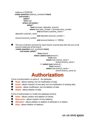 balance or $1000.00
create assertion balance_constraint check
(not exists (
select *
from loan
where not exists (
select *
from borrower, depositor, account
where loan.loan_number = borrower.loan_number
and borrower.customer_name =
depositor.customer_name
and depositor.account_number =
account.account_number
and account.balance >= 1000)))
 The sum of all loan amounts for each branch must be less than the sum of all
account balances at the branch.
create assertion sum_constraint check
(not exists (select *
from branch
where (select sum(amount )
from loan
where loan.branch_name =
branch.branch_name )
>= (select sum (amount )
from account
where loan.branch_name =
branch.branch_name )))
Authorization
Forms of authorization on parts of the database:
 Read - allows reading, but not modification of data.
 Insert - allows insertion of new data, but not modification of existing data.
 Update - allows modification, but not deletion of data.
 Delete - allows deletion of data.
Forms of authorization to modify the database schema
 Index - allows creation and deletion of indices.
 Resources - allows creation of new relations.
 Alteration - allows addition or deletion of attributes in a relation.
 Drop - allows deletion of relations.
 