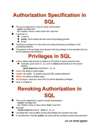 Authorization Specification in
SQL
 The grant statement is used to confer authorization
grant <privilege list>
on <relation name or view name> to <user list>
 <user list> is:
 a user-id
 public, which allows all valid users the privilege granted
 A role
 Granting a privilege on a view does not imply granting any privileges on the
underlying relations.
 The grantor of the privilege must already hold the privilege on the specified item (or
be the database administrator).
Privileges in SQL
 select: allows read access to relation,or the ability to query using the view
 Example: grant users U1, U2, and U3 select authorization on the branch
relation:
grant select on branch to U1, U2, U3
 insert: the ability to insert tuples
 update: the ability to update using the SQL update statement
 delete: the ability to delete tuples.
 all privileges: used as a short form for all the allowable privileges
 more in Chapter 8
Revoking Authorization in
SQL
 The revoke statement is used to revoke authorization.
revoke <privilege list>
on <relation name or view name> from <user list>
 Example:
revoke select on branch from U1, U2, U3
 <privilege-list> may be all to revoke all privileges the revokee may hold.
 If <revokee-list> includes public, all users lose the privilege except those granted it
 