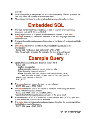 explicitly.
 If the same privilege was granted twice to the same user by different grantees, the
user may retain the privilege after the revocation.
 All privileges that depend on the privilege being revoked are also revoked.
Embedded SQL
 The SQL standard defines embeddings of SQL in a variety of programming
languages such as C, Java, and Cobol.
 A language to which SQL queries are embedded is referred to as a host
language, and the SQL structures permitted in the host language comprise
embedded SQL.
 The basic form of these languages follows that of the System R embedding of SQL
into PL/I.
 EXEC SQL statement is used to identify embedded SQL request to the
preprocessor
EXEC SQL <embedded SQL statement > END_EXEC
Note: this varies by language (for example, the Java embedding uses
# SQL { …. }; )
Example Query
 Specify the query in SQL and declare a cursor for it
EXEC SQL
declare c cursor for
select depositor.customer_name, customer_city
from depositor, customer, account
where depositor.customer_name = customer.customer_name
and depositor account_number = account.account_number
and account.balance > :amount
END_EXEC
 The open statement causes the query to be evaluated
EXEC SQL open c END_EXEC
 The fetch statement causes the values of one tuple in the query result to be
placed on host language variables.
EXEC SQL fetch c into :cn, :cc END_EXEC
Repeated calls to fetch get successive tuples in the query result
 A variable called SQLSTATE in the SQL communication area (SQLCA) gets set to
‘02000’ to indicate no more data is available
 The close statement causes the database system to delete the temporary relation
that holds the result of the query.
EXEC SQL close c END_EXEC
 