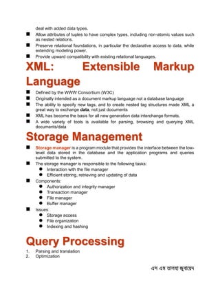 deal with added data types.
 Allow attributes of tuples to have complex types, including non-atomic values such
as nested relations.
 Preserve relational foundations, in particular the declarative access to data, while
extending modeling power.
 Provide upward compatibility with existing relational languages.
XML: Extensible Markup
Language
 Defined by the WWW Consortium (W3C)
 Originally intended as a document markup language not a database language
 The ability to specify new tags, and to create nested tag structures made XML a
great way to exchange data, not just documents
 XML has become the basis for all new generation data interchange formats.
 A wide variety of tools is available for parsing, browsing and querying XML
documents/data
Storage Management
 Storage manager is a program module that provides the interface between the low-
level data stored in the database and the application programs and queries
submitted to the system.
 The storage manager is responsible to the following tasks:
 Interaction with the file manager
 Efficient storing, retrieving and updating of data
 Components:
 Authorization and integrity manager
 Transaction manager
 File manager
 Buffer manager
 Issues:
 Storage access
 File organization
 Indexing and hashing
Query Processing
1. Parsing and translation
2. Optimization
 