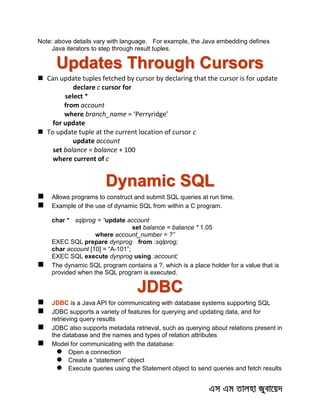 Note: above details vary with language. For example, the Java embedding defines
Java iterators to step through result tuples.
Updates Through Cursors
 Can update tuples fetched by cursor by declaring that the cursor is for update
declare c cursor for
select *
from account
where branch_name = ‘Perryridge’
for update
 To update tuple at the current location of cursor c
update account
set balance = balance + 100
where current of c
Dynamic SQL
 Allows programs to construct and submit SQL queries at run time.
 Example of the use of dynamic SQL from within a C program.
char * sqlprog = “update account
set balance = balance * 1.05
where account_number = ?”
EXEC SQL prepare dynprog from :sqlprog;
char account [10] = “A-101”;
EXEC SQL execute dynprog using :account;
 The dynamic SQL program contains a ?, which is a place holder for a value that is
provided when the SQL program is executed.
JDBC
 JDBC is a Java API for communicating with database systems supporting SQL
 JDBC supports a variety of features for querying and updating data, and for
retrieving query results
 JDBC also supports metadata retrieval, such as querying about relations present in
the database and the names and types of relation attributes
 Model for communicating with the database:
 Open a connection
 Create a “statement” object
 Execute queries using the Statement object to send queries and fetch results
 
