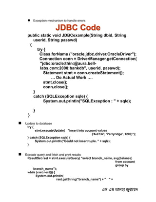  Exception mechanism to handle errors
JDBC Code
public static void JDBCexample(String dbid, String
userid, String passwd)
{
try {
Class.forName ("oracle.jdbc.driver.OracleDriver");
Connection conn = DriverManager.getConnection(
"jdbc:oracle:thin:@aura.bell-
labs.com:2000:bankdb", userid, passwd);
Statement stmt = conn.createStatement();
… Do Actual Work ….
stmt.close();
conn.close();
}
catch (SQLException sqle) {
System.out.println("SQLException : " + sqle);
}
}
 Update to database
try {
stmt.executeUpdate( "insert into account values
('A-9732', 'Perryridge', 1200)");
} catch (SQLException sqle) {
System.out.println("Could not insert tuple. " + sqle);
}
 Execute query and fetch and print results
ResultSet rset = stmt.executeQuery( "select branch_name, avg(balance)
from account
group by
branch_name");
while (rset.next()) {
System.out.println(
rset.getString("branch_name") + " " +
 