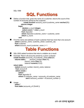 SQL:1999
SQL Functions
 Define a function that, given the name of a customer, returns the count of the
number of accounts owned by the customer.
create function account_count (customer_name varchar(20))
returns integer
begin
declare a_count integer;
select count (* ) into a_count
from depositor
where depositor.customer_name = customer_name
return a_count;
end
 Find the name and address of each customer that has more than one account.
select customer_name, customer_street, customer_city
from customer
where account_count (customer_name ) > 1
Table Functions
 SQL:2003 added functions that return a relation as a result
 Example: Return all accounts owned by a given customer
create function accounts_of (customer_name char(20)
returns table ( account_number char(10),
branch_name char(15)
balance numeric(12,2))
return table
(select account_number, branch_name, balance
from account A
where exists (
select *
from depositor D
where D.customer_name = accounts_of.customer_name
and D.account_number = A.account_number ))
 Usage
select *
from table (accounts_of (‘Smith’))
 