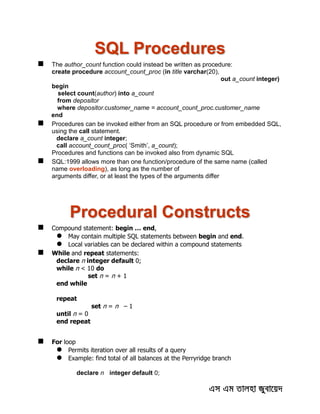 SQL Procedures
 The author_count function could instead be written as procedure:
create procedure account_count_proc (in title varchar(20),
out a_count integer)
begin
select count(author) into a_count
from depositor
where depositor.customer_name = account_count_proc.customer_name
end
 Procedures can be invoked either from an SQL procedure or from embedded SQL,
using the call statement.
declare a_count integer;
call account_count_proc( ‘Smith’, a_count);
Procedures and functions can be invoked also from dynamic SQL
 SQL:1999 allows more than one function/procedure of the same name (called
name overloading), as long as the number of
arguments differ, or at least the types of the arguments differ
Procedural Constructs
 Compound statement: begin … end,
 May contain multiple SQL statements between begin and end.
 Local variables can be declared within a compound statements
 While and repeat statements:
declare n integer default 0;
while n < 10 do
set n = n + 1
end while
repeat
set n = n – 1
until n = 0
end repeat
 For loop
 Permits iteration over all results of a query
 Example: find total of all balances at the Perryridge branch
declare n integer default 0;
 
