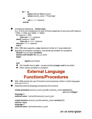 for r as
select balance from account
where branch_name = ‘Perryridge’
do
set n = n + r.balance
end for
 Conditional statements (if-then-else)
E.g. To find sum of balances for each of three categories of accounts (with balance
<1000, >=1000 and <5000, >= 5000)
if r.balance < 1000
then set l = l + r.balance
elseif r.balance < 5000
then set m = m + r.balance
else set h = h + r.balance
end if
 SQL:1999 also supports a case statement similar to C case statement
 Signaling of exception conditions, and declaring handlers for exceptions
declare out_of_stock condition
declare exit handler for out_of_stock
begin
…
.. signal out-of-stock
end
 The handler here is exit -- causes enclosing begin..end to be exited
 Other actions possible on exception
External Language
Functions/Procedures
 SQL:1999 permits the use of functions and procedures written in other languages
such as C or C++
 Declaring external language procedures and functions
create procedure account_count_proc(in customer_name varchar(20),
out count integer)
language C
external name ’ /usr/avi/bin/account_count_proc’
create function account_count(customer_name varchar(20))
returns integer
language C
external name ‘/usr/avi/bin/author_count’
 