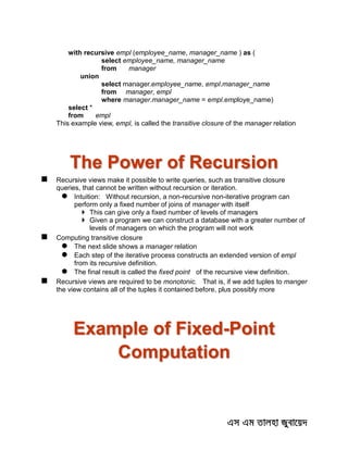 with recursive empl (employee_name, manager_name ) as (
select employee_name, manager_name
from manager
union
select manager.employee_name, empl.manager_name
from manager, empl
where manager.manager_name = empl.employe_name)
select *
from empl
This example view, empl, is called the transitive closure of the manager relation
The Power of Recursion
 Recursive views make it possible to write queries, such as transitive closure
queries, that cannot be written without recursion or iteration.
 Intuition: Without recursion, a non-recursive non-iterative program can
perform only a fixed number of joins of manager with itself
 This can give only a fixed number of levels of managers
 Given a program we can construct a database with a greater number of
levels of managers on which the program will not work
 Computing transitive closure
 The next slide shows a manager relation
 Each step of the iterative process constructs an extended version of empl
from its recursive definition.
 The final result is called the fixed point of the recursive view definition.
 Recursive views are required to be monotonic. That is, if we add tuples to manger
the view contains all of the tuples it contained before, plus possibly more
Example of Fixed-Point
Computation
 