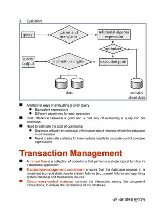 3. Evaluation
 Alternative ways of evaluating a given query
 Equivalent expressions
 Different algorithms for each operation
 Cost difference between a good and a bad way of evaluating a query can be
enormous
 Need to estimate the cost of operations
 Depends critically on statistical information about relations which the database
must maintain
 Need to estimate statistics for intermediate results to compute cost of complex
expressions
Transaction Management
 A transaction is a collection of operations that performs a single logical function in
a database application
 Transaction-management component ensures that the database remains in a
consistent (correct) state despite system failures (e.g., power failures and operating
system crashes) and transaction failures.
 Concurrency-control manager controls the interaction among the concurrent
transactions, to ensure the consistency of the database.
 