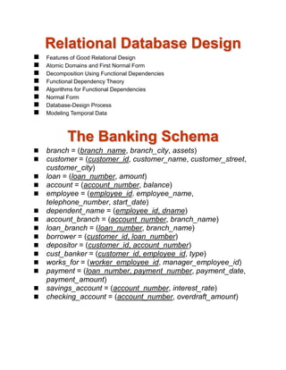 Relational Database Design
 Features of Good Relational Design
 Atomic Domains and First Normal Form
 Decomposition Using Functional Dependencies
 Functional Dependency Theory
 Algorithms for Functional Dependencies
 Normal Form
 Database-Design Process
 Modeling Temporal Data
The Banking Schema
 branch = (branch_name, branch_city, assets)
 customer = (customer_id, customer_name, customer_street,
customer_city)
 loan = (loan_number, amount)
 account = (account_number, balance)
 employee = (employee_id. employee_name,
telephone_number, start_date)
 dependent_name = (employee_id, dname)
 account_branch = (account_number, branch_name)
 loan_branch = (loan_number, branch_name)
 borrower = (customer_id, loan_number)
 depositor = (customer_id, account_number)
 cust_banker = (customer_id, employee_id, type)
 works_for = (worker_employee_id, manager_employee_id)
 payment = (loan_number, payment_number, payment_date,
payment_amount)
 savings_account = (account_number, interest_rate)
 checking_account = (account_number, overdraft_amount)
 