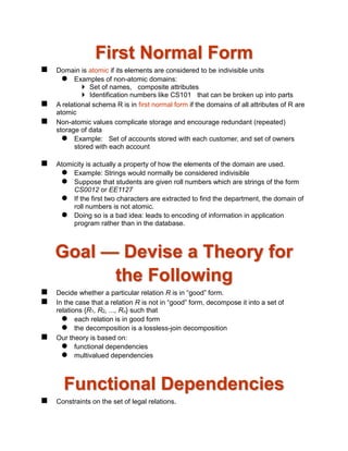First Normal Form
 Domain is atomic if its elements are considered to be indivisible units
 Examples of non-atomic domains:
 Set of names, composite attributes
 Identification numbers like CS101 that can be broken up into parts
 A relational schema R is in first normal form if the domains of all attributes of R are
atomic
 Non-atomic values complicate storage and encourage redundant (repeated)
storage of data
 Example: Set of accounts stored with each customer, and set of owners
stored with each account
 Atomicity is actually a property of how the elements of the domain are used.
 Example: Strings would normally be considered indivisible
 Suppose that students are given roll numbers which are strings of the form
CS0012 or EE1127
 If the first two characters are extracted to find the department, the domain of
roll numbers is not atomic.
 Doing so is a bad idea: leads to encoding of information in application
program rather than in the database.
Goal — Devise a Theory for
the Following
 Decide whether a particular relation R is in “good” form.
 In the case that a relation R is not in “good” form, decompose it into a set of
relations {R1, R2, ..., Rn} such that
 each relation is in good form
 the decomposition is a lossless-join decomposition
 Our theory is based on:
 functional dependencies
 multivalued dependencies
Functional Dependencies
 Constraints on the set of legal relations.
 