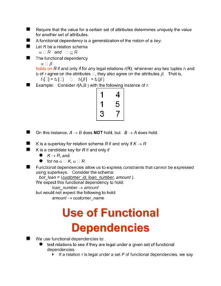  Require that the value for a certain set of attributes determines uniquely the value
for another set of attributes.
 A functional dependency is a generalization of the notion of a key.
 Let R be a relation schema
 R and  R
 The functional dependency
 
holds on R if and only if for any legal relations r(R), whenever any two tuples t1 and
t2 of r agree on the attributes , they also agree on the attributes . That is,
t1[ ] = t2 [ ] t1[ ] = t2 [ ]
 Example: Consider r(A,B ) with the following instance of r.
 On this instance, A  B does NOT hold, but B  A does hold.
 K is a superkey for relation schema R if and only if K  R
 K is a candidate key for R if and only if
 K  R, and
 for no  K,  R
 Functional dependencies allow us to express constraints that cannot be expressed
using superkeys. Consider the schema:
bor_loan = (customer_id, loan_number, amount ).
We expect this functional dependency to hold:
loan_number  amount
but would not expect the following to hold:
amount  customer_name
Use of Functional
Dependencies
 We use functional dependencies to:
 test relations to see if they are legal under a given set of functional
dependencies.
 If a relation r is legal under a set F of functional dependencies, we say
 