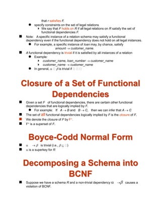 that r satisfies F.
 specify constraints on the set of legal relations
 We say that F holds on R if all legal relations on R satisfy the set of
functional dependencies F.
 Note: A specific instance of a relation schema may satisfy a functional
dependency even if the functional dependency does not hold on all legal instances.
 For example, a specific instance of loan may, by chance, satisfy
amount  customer_name.
 A functional dependency is trivial if it is satisfied by all instances of a relation
 Example:
 customer_name, loan_number  customer_name
 customer_name  customer_name
 In general,   is trivial if
Closure of a Set of Functional
Dependencies
 Given a set F of functional dependencies, there are certain other functional
dependencies that are logically implied by F.
 For example: If A  B and B  C, then we can infer that A  C
 The set of all functional dependencies logically implied by F is the closure of F.
 We denote the closure of F by F+.
 F+ is a superset of F.
Boyce-Codd Normal Form
    is trivial (i.e.,   )
  is a superkey for R
Decomposing a Schema into
BCNF
 Suppose we have a schema R and a non-trivial dependency  causes a
violation of BCNF.
 