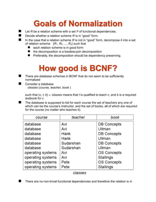 Goals of Normalization
 Let R be a relation scheme with a set F of functional dependencies.
 Decide whether a relation scheme R is in “good” form.
 In the case that a relation scheme R is not in “good” form, decompose it into a set
of relation scheme {R1, R2, ..., Rn} such that
 each relation scheme is in good form
 the decomposition is a lossless-join decomposition
 Preferably, the decomposition should be dependency preserving.
How good is BCNF?
 There are database schemas in BCNF that do not seem to be sufficiently
normalized
 Consider a database
classes (course, teacher, book )
such that (c, t, b)  classes means that t is qualified to teach c, and b is a required
textbook for c
 The database is supposed to list for each course the set of teachers any one of
which can be the course’s instructor, and the set of books, all of which are required
for the course (no matter who teaches it).
 There are no non-trivial functional dependencies and therefore the relation is in
 
