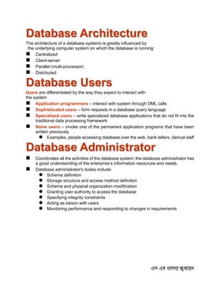 Database Architecture
The architecture of a database systems is greatly influenced by
the underlying computer system on which the database is running:
 Centralized
 Client-server
 Parallel (multi-processor)
 Distributed
Database Users
Users are differentiated by the way they expect to interact with
the system
 Application programmers – interact with system through DML calls
 Sophisticated users – form requests in a database query language
 Specialized users – write specialized database applications that do not fit into the
traditional data processing framework
 Naïve users – invoke one of the permanent application programs that have been
written previously
 Examples, people accessing database over the web, bank tellers, clerical staff
Database Administrator
 Coordinates all the activities of the database system; the database administrator has
a good understanding of the enterprise’s information resources and needs.
 Database administrator's duties include:
 Schema definition
 Storage structure and access method definition
 Schema and physical organization modification
 Granting user authority to access the database
 Specifying integrity constraints
 Acting as liaison with users
 Monitoring performance and responding to changes in requirements
 