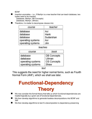 BCNF
 Insertion anomalies – i.e., if Marilyn is a new teacher that can teach database, two
tuples need to be inserted
(database, Marilyn, DB Concepts)
(database, Marilyn, Ullman)
 Therefore, it is better to decompose classes into:
Functional-Dependency
Theory
 We now consider the formal theory that tells us which functional dependencies are
implied logically by a given set of functional dependencies.
 We then develop algorithms to generate lossless decompositions into BCNF and
3NF
 We then develop algorithms to test if a decomposition is dependency-preserving
 