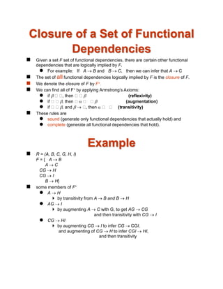 Closure of a Set of Functional
Dependencies
 Given a set F set of functional dependencies, there are certain other functional
dependencies that are logically implied by F.
 For example: If A  B and B  C, then we can infer that A  C
 The set of all functional dependencies logically implied by F is the closure of F.
 We denote the closure of F by F+.
 We can find all of F+ by applying Armstrong’s Axioms:
 if  , then  (reflexivity)
 if , then   (augmentation)
 if , and   , then  (transitivity)
 These rules are
 sound (generate only functional dependencies that actually hold) and
 complete (generate all functional dependencies that hold).
Example
 R = (A, B, C, G, H, I)
F = { A  B
A  C
CG  H
CG  I
B  H}
 some members of F+
 A  H
 by transitivity from A  B and B  H
 AG  I
 by augmenting A  C with G, to get AG  CG
and then transitivity with CG  I
 CG  HI
 by augmenting CG  I to infer CG  CGI,
and augmenting of CG  H to infer CGI  HI,
and then transitivity
 