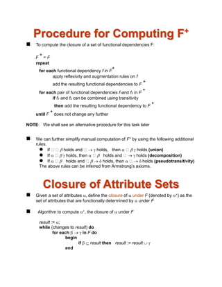 Procedure for Computing F+
 To compute the closure of a set of functional dependencies F:
F
+
= F
repeat
for each functional dependency f in F
+
apply reflexivity and augmentation rules on f
add the resulting functional dependencies to F
+
for each pair of functional dependencies f1and f2 in F
+
if f1 and f2 can be combined using transitivity
then add the resulting functional dependency to F
+
until F
+
does not change any further
NOTE: We shall see an alternative procedure for this task later
 We can further simplify manual computation of F+ by using the following additional
rules.
 If  holds and   holds, then    holds (union)
 If    holds, then   holds and   holds (decomposition)
 If   holds and    holds, then    holds (pseudotransitivity)
The above rules can be inferred from Armstrong’s axioms.
Closure of Attribute Sets
 Given a set of attributes  define the closure of  under F (denoted by +) as the
set of attributes that are functionally determined by  under F
 Algorithm to compute +, the closure of  under F
result := ;
while (changes to result) do
for each    in F do
begin
if   result then result := result  
end
 