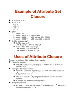Example of Attribute Set
Closure
 R = (A, B, C, G, H, I)
 F = {A  B
A  C
CG  H
CG  I
B  H}
 (AG)+
1. result = AG
2. result = ABCG (A  C and A  B)
3. result = ABCGH (CG  H and CG  AGBC)
4. result = ABCGHI (CG  I and CG  AGBCH)
 Is AG a candidate key?
 Is AG a super key?
 Does AG  R? == Is (AG)+  R
 Is any subset of AG a superkey?
 Does A  R? == Is (A)+  R
 Does G  R? == Is (G)+  R
Uses of Attribute Closure
There are several uses of the attribute closure algorithm:
 Testing for superkey:
 To test if  is a superkey, we compute
+, and check if
+
contains all
attributes of R.
 Testing functional dependencies
 To check if a functional dependency holds (or, in other words, is in
F
+
), just check if
+
.
 That is, we compute
+
by using attribute closure, and then check if it
contains .
 Is a simple and cheap test, and very useful
 Computing closure of F
 For each R, we find the closure
+
, and for each S
+
, we output a
functional dependency S.
 