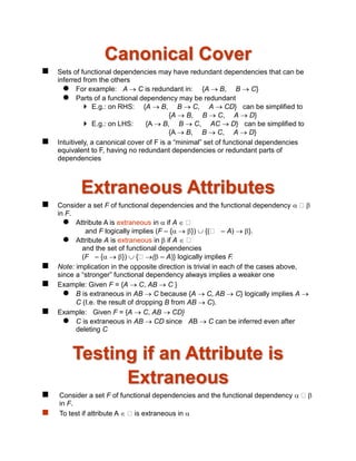 Canonical Cover
 Sets of functional dependencies may have redundant dependencies that can be
inferred from the others
 For example: A  C is redundant in: {A  B, B  C}
 Parts of a functional dependency may be redundant
 E.g.: on RHS: {A  B, B  C, A  CD} can be simplified to
{A  B, B  C, A  D}
 E.g.: on LHS: {A  B, B  C, AC  D} can be simplified to
{A  B, B  C, A  D}
 Intuitively, a canonical cover of F is a “minimal” set of functional dependencies
equivalent to F, having no redundant dependencies or redundant parts of
dependencies
Extraneous Attributes
 Consider a set F of functional dependencies and the functional dependency  
in F.
 Attribute A is extraneous in  if A 
and F logically implies (F – {  })  {( – A)  }.
 Attribute A is extraneous in  if A 
and the set of functional dependencies
(F – {  })  { ( – A)} logically implies F.
 Note: implication in the opposite direction is trivial in each of the cases above,
since a “stronger” functional dependency always implies a weaker one
 Example: Given F = {A  C, AB  C }
 B is extraneous in AB  C because {A  C, AB  C} logically implies A 
C (I.e. the result of dropping B from AB  C).
 Example: Given F = {A  C, AB  CD}
 C is extraneous in AB  CD since AB  C can be inferred even after
deleting C
Testing if an Attribute is
Extraneous
 Consider a set F of functional dependencies and the functional dependency  
in F.
 To test if attribute A  is extraneous in 
 