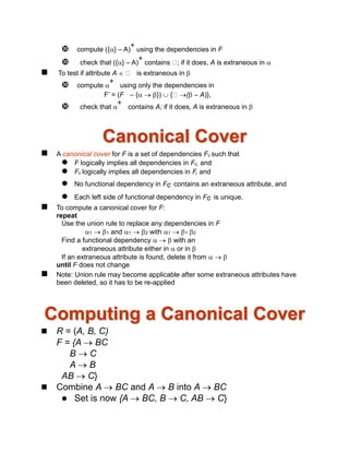  compute ({} – A)
+
using the dependencies in F
 check that ({} – A)
+
contains ; if it does, A is extraneous in 
 To test if attribute A  is extraneous in 
 compute 
+
using only the dependencies in
F’ = (F – {  })  { ( – A)},
 check that 
+
contains A; if it does, A is extraneous in 
Canonical Cover
 A canonical cover for F is a set of dependencies Fc such that
 F logically implies all dependencies in Fc, and
 Fc logically implies all dependencies in F, and
 No functional dependency in Fc contains an extraneous attribute, and
 Each left side of functional dependency in Fc is unique.
 To compute a canonical cover for F:
repeat
Use the union rule to replace any dependencies in F
1  1 and 1  2 with 1  1 2
Find a functional dependency    with an
extraneous attribute either in  or in 
If an extraneous attribute is found, delete it from   
until F does not change
 Note: Union rule may become applicable after some extraneous attributes have
been deleted, so it has to be re-applied
Computing a Canonical Cover
 R = (A, B, C)
F = {A  BC
B  C
A  B
AB  C}
 Combine A  BC and A  B into A  BC
 Set is now {A  BC, B  C, AB  C}
 