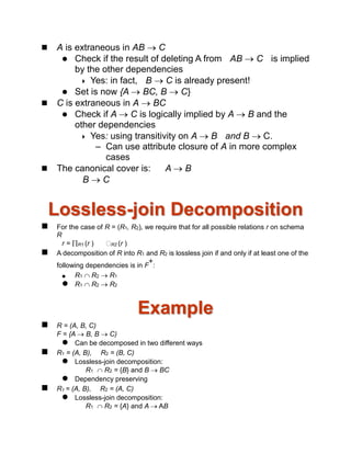  A is extraneous in AB  C
 Check if the result of deleting A from AB  C is implied
by the other dependencies
 Yes: in fact, B  C is already present!
 Set is now {A  BC, B  C}
 C is extraneous in A  BC
 Check if A  C is logically implied by A  B and the
other dependencies
 Yes: using transitivity on A  B and B  C.
– Can use attribute closure of A in more complex
cases
 The canonical cover is: A  B
B  C
Lossless-join Decomposition
 For the case of R = (R1, R2), we require that for all possible relations r on schema
R
r = R1 (r ) R2 (r )
 A decomposition of R into R1 and R2 is lossless join if and only if at least one of the
following dependencies is in F
+
:
 R1  R2  R1
 R1  R2  R2
Example
 R = (A, B, C)
F = {A  B, B  C)
 Can be decomposed in two different ways
 R1 = (A, B), R2 = (B, C)
 Lossless-join decomposition:
R1  R2 = {B} and B  BC
 Dependency preserving
 R1 = (A, B), R2 = (A, C)
 Lossless-join decomposition:
R1  R2 = {A} and A  AB
 