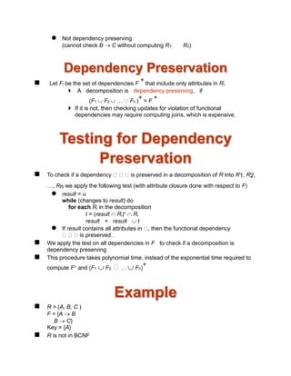  Not dependency preserving
(cannot check B  C without computing R1 R2)
Dependency Preservation
 Let Fi be the set of dependencies F
+
that include only attributes in Ri.
 A decomposition is dependency preserving, if
(F1  F2  … Fn )
+
= F
+
 If it is not, then checking updates for violation of functional
dependencies may require computing joins, which is expensive.
Testing for Dependency
Preservation
 To check if a dependency is preserved in a decomposition of R into R1, R2,
…, Rn we apply the following test (with attribute closure done with respect to F)
 result = 
while (changes to result) do
for each Ri in the decomposition
t = (result  Ri)+  Ri
result = result  t
 If result contains all attributes in , then the functional dependency
is preserved.
 We apply the test on all dependencies in F to check if a decomposition is
dependency preserving
 This procedure takes polynomial time, instead of the exponential time required to
compute F+ and (F1  F2 …  Fn)
+
Example
 R = (A, B, C )
F = {A  B
B  C}
Key = {A}
 R is not in BCNF
 