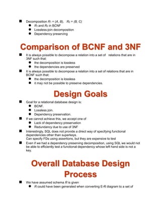  Decomposition R1 = (A, B), R2 = (B, C)
 R1 and R2 in BCNF
 Lossless-join decomposition
 Dependency preserving
Comparison of BCNF and 3NF
 It is always possible to decompose a relation into a set of relations that are in
3NF such that:
 the decomposition is lossless
 the dependencies are preserved
 It is always possible to decompose a relation into a set of relations that are in
BCNF such that:
 the decomposition is lossless
 it may not be possible to preserve dependencies.
Design Goals
 Goal for a relational database design is:
 BCNF.
 Lossless join.
 Dependency preservation.
 If we cannot achieve this, we accept one of
 Lack of dependency preservation
 Redundancy due to use of 3NF
 Interestingly, SQL does not provide a direct way of specifying functional
dependencies other than superkeys.
Can specify FDs using assertions, but they are expensive to test
 Even if we had a dependency preserving decomposition, using SQL we would not
be able to efficiently test a functional dependency whose left hand side is not a
key.
Overall Database Design
Process
 We have assumed schema R is given
 R could have been generated when converting E-R diagram to a set of
 