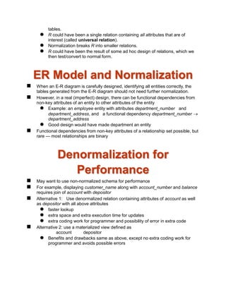 tables.
 R could have been a single relation containing all attributes that are of
interest (called universal relation).
 Normalization breaks R into smaller relations.
 R could have been the result of some ad hoc design of relations, which we
then test/convert to normal form.
ER Model and Normalization
 When an E-R diagram is carefully designed, identifying all entities correctly, the
tables generated from the E-R diagram should not need further normalization.
 However, in a real (imperfect) design, there can be functional dependencies from
non-key attributes of an entity to other attributes of the entity
 Example: an employee entity with attributes department_number and
department_address, and a functional dependency department_number 
department_address
 Good design would have made department an entity
 Functional dependencies from non-key attributes of a relationship set possible, but
rare --- most relationships are binary
Denormalization for
Performance
 May want to use non-normalized schema for performance
 For example, displaying customer_name along with account_number and balance
requires join of account with depositor
 Alternative 1: Use denormalized relation containing attributes of account as well
as depositor with all above attributes
 faster lookup
 extra space and extra execution time for updates
 extra coding work for programmer and possibility of error in extra code
 Alternative 2: use a materialized view defined as
account depositor
 Benefits and drawbacks same as above, except no extra coding work for
programmer and avoids possible errors
 