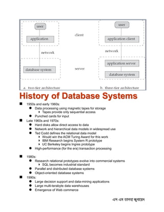 History of Database Systems
 1950s and early 1960s:
 Data processing using magnetic tapes for storage
 Tapes provide only sequential access
 Punched cards for input
 Late 1960s and 1970s:
 Hard disks allow direct access to data
 Network and hierarchical data models in widespread use
 Ted Codd defines the relational data model
 Would win the ACM Turing Award for this work
 IBM Research begins System R prototype
 UC Berkeley begins Ingres prototype
 High-performance (for the era) transaction processing
 1980s:
 Research relational prototypes evolve into commercial systems
 SQL becomes industrial standard
 Parallel and distributed database systems
 Object-oriented database systems
 1990s:
 Large decision support and data-mining applications
 Large multi-terabyte data warehouses
 Emergence of Web commerce
 