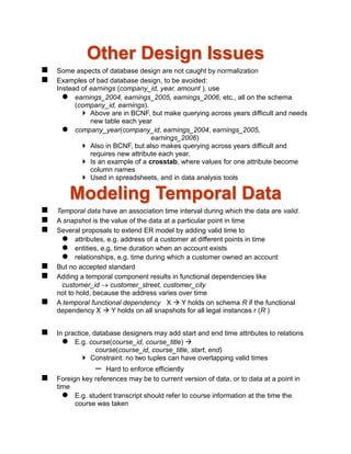 Other Design Issues
 Some aspects of database design are not caught by normalization
 Examples of bad database design, to be avoided:
Instead of earnings (company_id, year, amount ), use
 earnings_2004, earnings_2005, earnings_2006, etc., all on the schema
(company_id, earnings).
 Above are in BCNF, but make querying across years difficult and needs
new table each year
 company_year(company_id, earnings_2004, earnings_2005,
earnings_2006)
 Also in BCNF, but also makes querying across years difficult and
requires new attribute each year.
 Is an example of a crosstab, where values for one attribute become
column names
 Used in spreadsheets, and in data analysis tools
Modeling Temporal Data
 Temporal data have an association time interval during which the data are valid.
 A snapshot is the value of the data at a particular point in time
 Several proposals to extend ER model by adding valid time to
 attributes, e.g. address of a customer at different points in time
 entities, e.g. time duration when an account exists
 relationships, e.g. time during which a customer owned an account
 But no accepted standard
 Adding a temporal component results in functional dependencies like
customer_id  customer_street, customer_city
not to hold, because the address varies over time
 A temporal functional dependency X  Y holds on schema R if the functional
dependency X  Y holds on all snapshots for all legal instances r (R )
 In practice, database designers may add start and end time attributes to relations
 E.g. course(course_id, course_title) 
course(course_id, course_title, start, end)
 Constraint: no two tuples can have overlapping valid times
– Hard to enforce efficiently
 Foreign key references may be to current version of data, or to data at a point in
time
 E.g. student transcript should refer to course information at the time the
course was taken
 