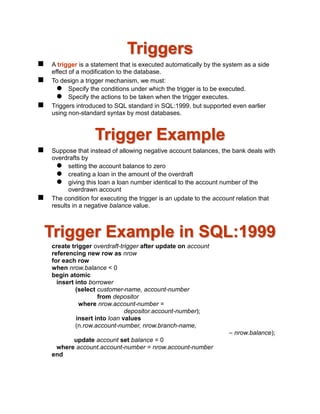 Triggers
 A trigger is a statement that is executed automatically by the system as a side
effect of a modification to the database.
 To design a trigger mechanism, we must:
 Specify the conditions under which the trigger is to be executed.
 Specify the actions to be taken when the trigger executes.
 Triggers introduced to SQL standard in SQL:1999, but supported even earlier
using non-standard syntax by most databases.
Trigger Example
 Suppose that instead of allowing negative account balances, the bank deals with
overdrafts by
 setting the account balance to zero
 creating a loan in the amount of the overdraft
 giving this loan a loan number identical to the account number of the
overdrawn account
 The condition for executing the trigger is an update to the account relation that
results in a negative balance value.
Trigger Example in SQL:1999
create trigger overdraft-trigger after update on account
referencing new row as nrow
for each row
when nrow.balance < 0
begin atomic
insert into borrower
(select customer-name, account-number
from depositor
where nrow.account-number =
depositor.account-number);
insert into loan values
(n.row.account-number, nrow.branch-name,
– nrow.balance);
update account set balance = 0
where account.account-number = nrow.account-number
end
 
