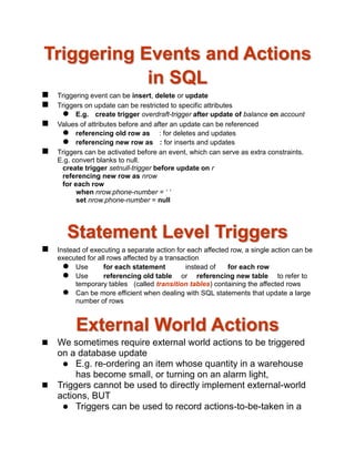 Triggering Events and Actions
in SQL
 Triggering event can be insert, delete or update
 Triggers on update can be restricted to specific attributes
 E.g. create trigger overdraft-trigger after update of balance on account
 Values of attributes before and after an update can be referenced
 referencing old row as : for deletes and updates
 referencing new row as : for inserts and updates
 Triggers can be activated before an event, which can serve as extra constraints.
E.g. convert blanks to null.
create trigger setnull-trigger before update on r
referencing new row as nrow
for each row
when nrow.phone-number = ‘ ‘
set nrow.phone-number = null
Statement Level Triggers
 Instead of executing a separate action for each affected row, a single action can be
executed for all rows affected by a transaction
 Use for each statement instead of for each row
 Use referencing old table or referencing new table to refer to
temporary tables (called transition tables) containing the affected rows
 Can be more efficient when dealing with SQL statements that update a large
number of rows
External World Actions
 We sometimes require external world actions to be triggered
on a database update
 E.g. re-ordering an item whose quantity in a warehouse
has become small, or turning on an alarm light,
 Triggers cannot be used to directly implement external-world
actions, BUT
 Triggers can be used to record actions-to-be-taken in a
 