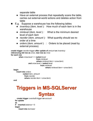 separate table
 Have an external process that repeatedly scans the table,
carries out external-world actions and deletes action from
table
 E.g. Suppose a warehouse has the following tables
 inventory (item, level ): How much of each item is in the
warehouse
 minlevel (item, level ) : What is the minimum desired
level of each item
 reorder (item, amount ): What quantity should we re-
order at a time
 orders (item, amount ) : Orders to be placed (read by
external process)
create trigger reorder-trigger after update of amount on inventory
referencing old row as orow, new row as nrow
for each row
when nrow.level < = (select level
from minlevel
where minlevel.item = orow.item)
and orow.level > (select level
from minlevel
where minlevel.item = orow.item)
begin
insert into orders
(select item, amount
from reorder
where reorder.item = orow.item)
end
Triggers in MS-SQLServer
Syntax
create trigger overdraft-trigger on account
for update
as
if inserted.balance < 0
begin
insert into borrower
 