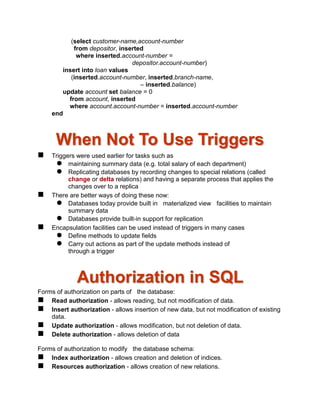 (select customer-name,account-number
from depositor, inserted
where inserted.account-number =
depositor.account-number)
insert into loan values
(inserted.account-number, inserted.branch-name,
– inserted.balance)
update account set balance = 0
from account, inserted
where account.account-number = inserted.account-number
end
When Not To Use Triggers
 Triggers were used earlier for tasks such as
 maintaining summary data (e.g. total salary of each department)
 Replicating databases by recording changes to special relations (called
change or delta relations) and having a separate process that applies the
changes over to a replica
 There are better ways of doing these now:
 Databases today provide built in materialized view facilities to maintain
summary data
 Databases provide built-in support for replication
 Encapsulation facilities can be used instead of triggers in many cases
 Define methods to update fields
 Carry out actions as part of the update methods instead of
through a trigger
Authorization in SQL
Forms of authorization on parts of the database:
 Read authorization - allows reading, but not modification of data.
 Insert authorization - allows insertion of new data, but not modification of existing
data.
 Update authorization - allows modification, but not deletion of data.
 Delete authorization - allows deletion of data
Forms of authorization to modify the database schema:
 Index authorization - allows creation and deletion of indices.
 Resources authorization - allows creation of new relations.
 
