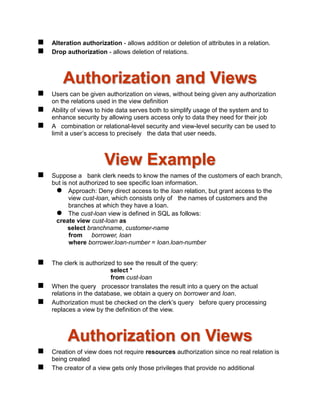  Alteration authorization - allows addition or deletion of attributes in a relation.
 Drop authorization - allows deletion of relations.
Authorization and Views
 Users can be given authorization on views, without being given any authorization
on the relations used in the view definition
 Ability of views to hide data serves both to simplify usage of the system and to
enhance security by allowing users access only to data they need for their job
 A combination or relational-level security and view-level security can be used to
limit a user’s access to precisely the data that user needs.
View Example
 Suppose a bank clerk needs to know the names of the customers of each branch,
but is not authorized to see specific loan information.
 Approach: Deny direct access to the loan relation, but grant access to the
view cust-loan, which consists only of the names of customers and the
branches at which they have a loan.
 The cust-loan view is defined in SQL as follows:
create view cust-loan as
select branchname, customer-name
from borrower, loan
where borrower.loan-number = loan.loan-number
 The clerk is authorized to see the result of the query:
select *
from cust-loan
 When the query processor translates the result into a query on the actual
relations in the database, we obtain a query on borrower and loan.
 Authorization must be checked on the clerk’s query before query processing
replaces a view by the definition of the view.
Authorization on Views
 Creation of view does not require resources authorization since no real relation is
being created
 The creator of a view gets only those privileges that provide no additional
 
