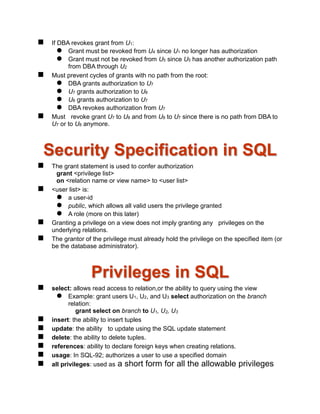  If DBA revokes grant from U1:
 Grant must be revoked from U4 since U1 no longer has authorization
 Grant must not be revoked from U5 since U5 has another authorization path
from DBA through U2
 Must prevent cycles of grants with no path from the root:
 DBA grants authorization to U7
 U7 grants authorization to U8
 U8 grants authorization to U7
 DBA revokes authorization from U7
 Must revoke grant U7 to U8 and from U8 to U7 since there is no path from DBA to
U7 or to U8 anymore.
Security Specification in SQL
 The grant statement is used to confer authorization
grant <privilege list>
on <relation name or view name> to <user list>
 <user list> is:
 a user-id
 public, which allows all valid users the privilege granted
 A role (more on this later)
 Granting a privilege on a view does not imply granting any privileges on the
underlying relations.
 The grantor of the privilege must already hold the privilege on the specified item (or
be the database administrator).
Privileges in SQL
 select: allows read access to relation,or the ability to query using the view
 Example: grant users U1, U2, and U3 select authorization on the branch
relation:
grant select on branch to U1, U2, U3
 insert: the ability to insert tuples
 update: the ability to update using the SQL update statement
 delete: the ability to delete tuples.
 references: ability to declare foreign keys when creating relations.
 usage: In SQL-92; authorizes a user to use a specified domain
 all privileges: used as a short form for all the allowable privileges
 
