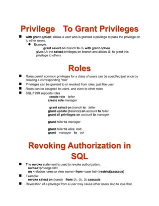 Privilege To Grant Privileges
 with grant option: allows a user who is granted a privilege to pass the privilege on
to other users.
 Example:
grant select on branch to U1 with grant option
gives U1 the select privileges on branch and allows U1 to grant this
privilege to others
Roles
 Roles permit common privileges for a class of users can be specified just once by
creating a corresponding “role”
 Privileges can be granted to or revoked from roles, just like user
 Roles can be assigned to users, and even to other roles
 SQL:1999 supports roles
create role teller
create role manager
grant select on branch to teller
grant update (balance) on account to teller
grant all privileges on account to manager
grant teller to manager
grant teller to alice, bob
grant manager to avi
Revoking Authorization in
SQL
 The revoke statement is used to revoke authorization.
revoke<privilege list>
on <relation name or view name> from <user list> [restrict|cascade]
 Example:
revoke select on branch from U1, U2, U3 cascade
 Revocation of a privilege from a user may cause other users also to lose that
 